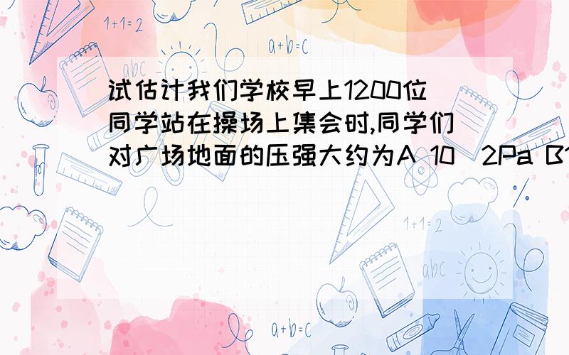 试估计我们学校早上1200位同学站在操场上集会时,同学们对广场地面的压强大约为A 10^2Pa B10^4Pa C10^5Pa D10^7Pa