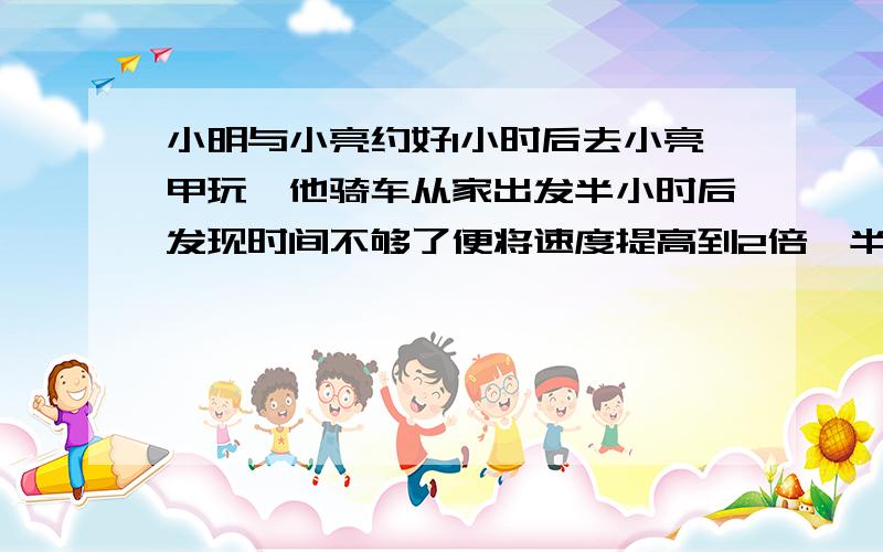 小明与小亮约好1小时后去小亮甲玩,他骑车从家出发半小时后发现时间不够了便将速度提高到2倍,半小时后准到达,已知他们家相距30千米,求小明原来骑车速度.