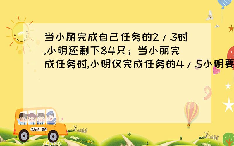 当小丽完成自己任务的2/3时,小明还剩下84只；当小丽完成任务时,小明仅完成任务的4/5小明要折叠几只