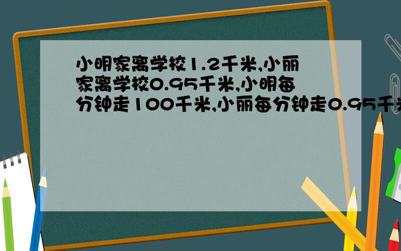 小明家离学校1.2千米,小丽家离学校0.95千米,小明每分钟走100千米,小丽每分钟走0.95千米两人同时从家出发,多少分钟后两人距学校的距离相等