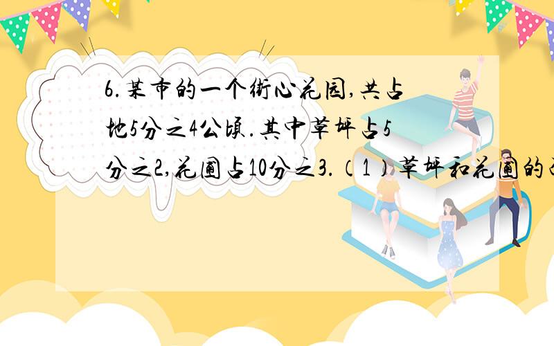 6.某市的一个街心花园,共占地5分之4公顷.其中草坪占5分之2,花圃占10分之3.（1）草坪和花圃的面积一共是多少?（2）草坪的面积比花圃大多少?