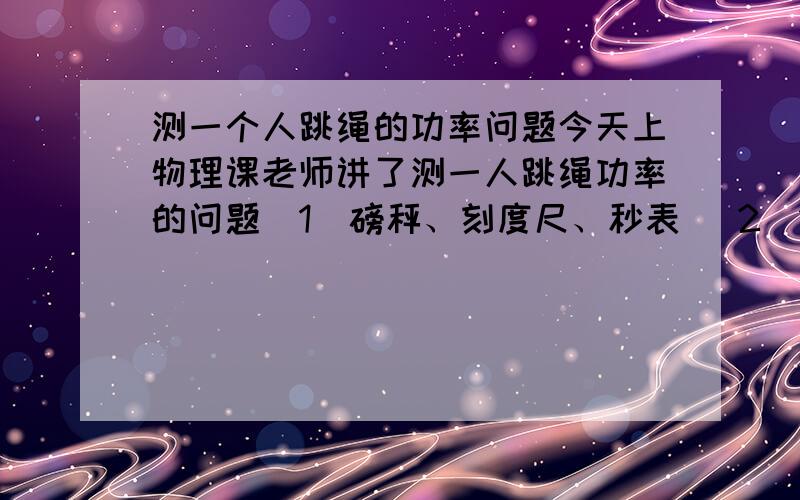 测一个人跳绳的功率问题今天上物理课老师讲了测一人跳绳功率的问题（1）磅秤、刻度尺、秒表 （2）1、先用磅秤称出自己的质量m.2、用刻度尺测出一次跳脚抬的高度h.3、数出跳的次数及所