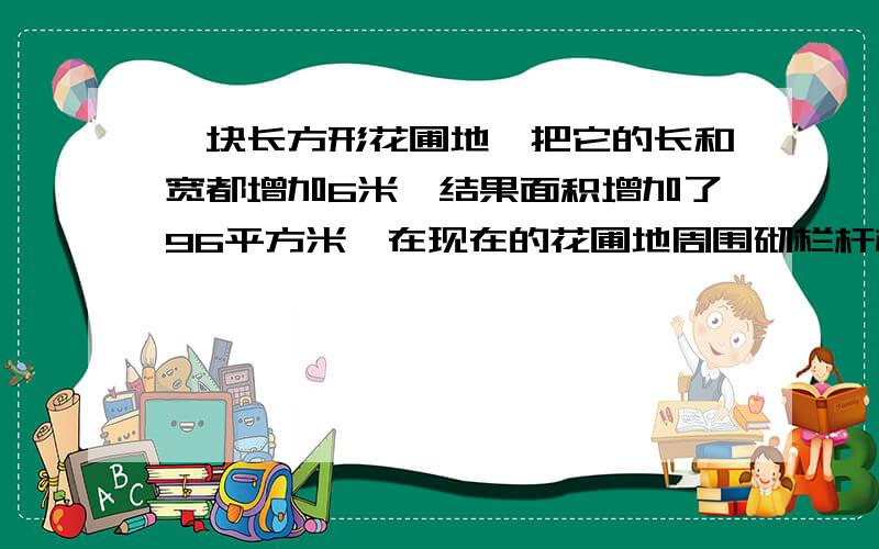 一块长方形花圃地,把它的长和宽都增加6米,结果面积增加了96平方米,在现在的花圃地周围砌栏杆栏杆长多少米?1不要特复杂的方程