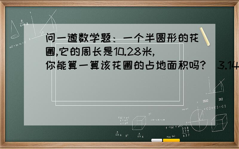 问一道数学题：一个半圆形的花圃,它的周长是10.28米,你能算一算该花圃的占地面积吗?（3.14*×××）