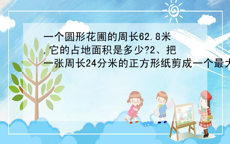 一个圆形花圃的周长62.8米,它的占地面积是多少?2、把一张周长24分米的正方形纸剪成一个最大的圆.圆的周长和面积各是多少?3、一块手表的分针长2厘米,它的针尖一昼夜走多少米?4、、杂技演