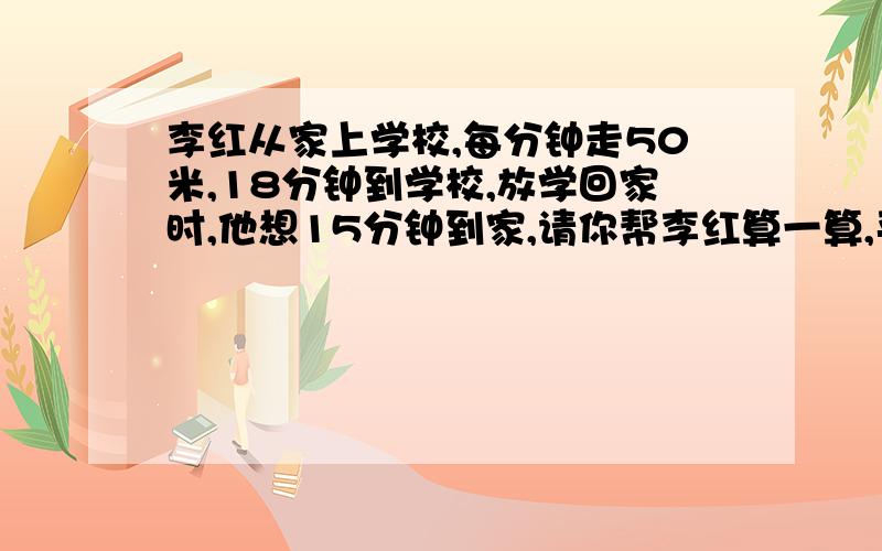 李红从家上学校,每分钟走50米,18分钟到学校,放学回家时,他想15分钟到家,请你帮李红算一算,平均每分钟应走多少米?