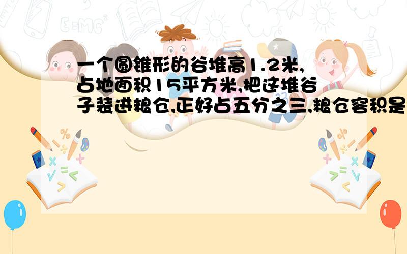 一个圆锥形的谷堆高1.2米,占地面积15平方米,把这堆谷子装进粮仓,正好占五分之三,粮仓容积是多少?急急急````!