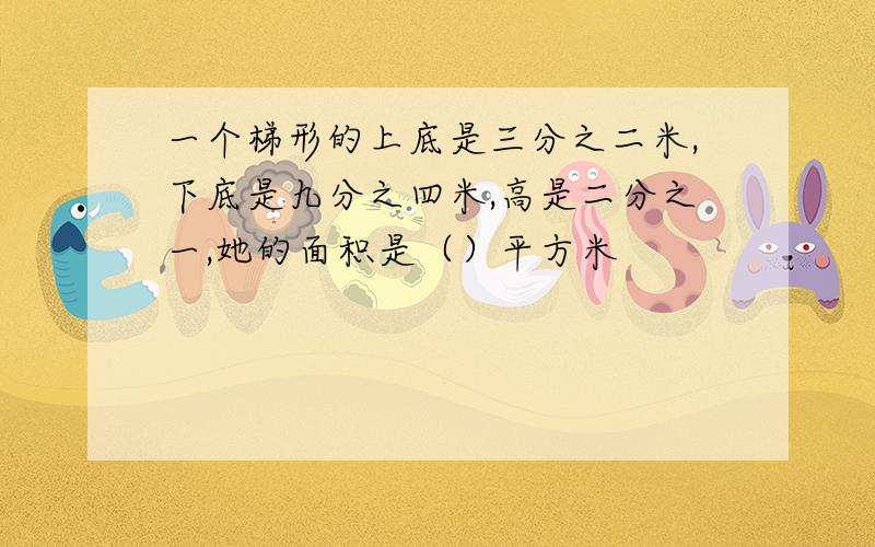 一个梯形的上底是三分之二米,下底是九分之四米,高是二分之一,她的面积是（）平方米