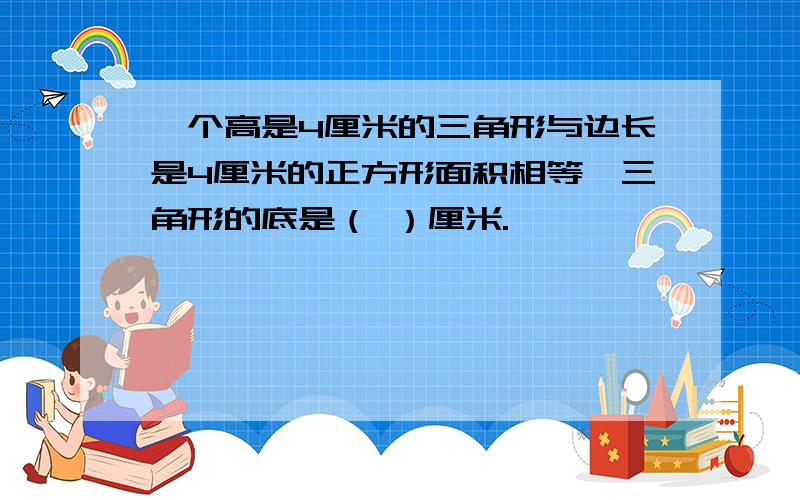 一个高是4厘米的三角形与边长是4厘米的正方形面积相等,三角形的底是（ ）厘米.