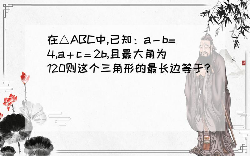 在△ABC中,已知：a－b=4,a＋c＝2b,且最大角为120则这个三角形的最长边等于?