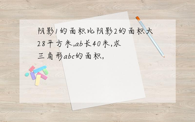 阴影1的面积比阴影2的面积大28平方米,ab长40米,求三角形abc的面积,