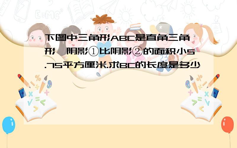 下图中三角形ABC是直角三角形,阴影①比阴影②的面积小5.75平方厘米.求BC的长度是多少