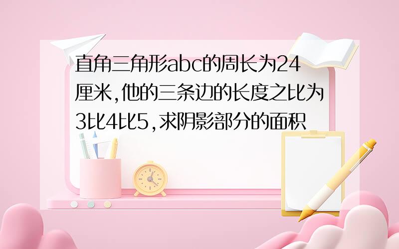 直角三角形abc的周长为24厘米,他的三条边的长度之比为3比4比5,求阴影部分的面积