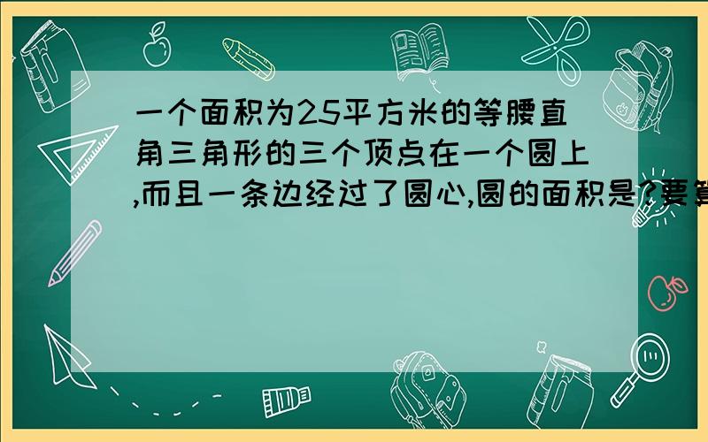 一个面积为25平方米的等腰直角三角形的三个顶点在一个圆上,而且一条边经过了圆心,圆的面积是?要算式,要详细的解释~