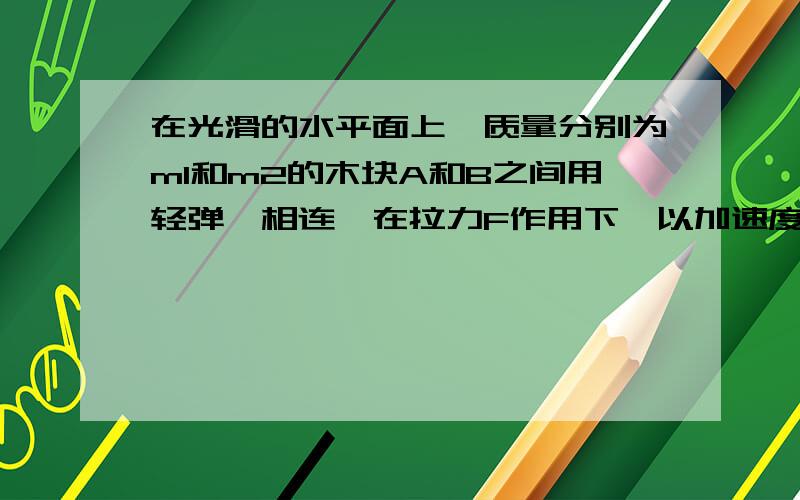 在光滑的水平面上,质量分别为m1和m2的木块A和B之间用轻弹簧相连,在拉力F作用下,以加速度a向右做匀速...在光滑的水平面上,质量分别为m1和m2的木块A和B之间用轻弹簧相连,在拉力F作用下,以加