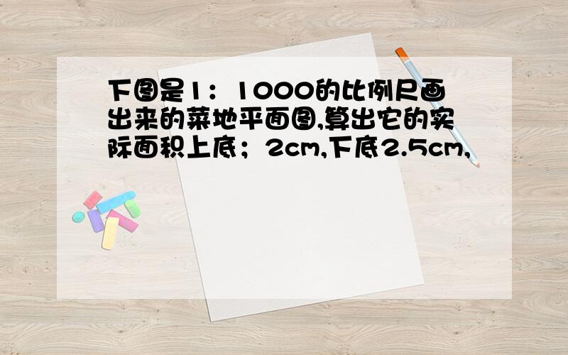 下图是1：1000的比例尺画出来的菜地平面图,算出它的实际面积上底；2cm,下底2.5cm,