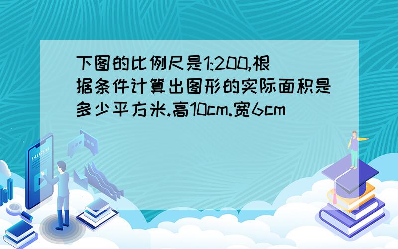 下图的比例尺是1:200,根据条件计算出图形的实际面积是多少平方米.高10cm.宽6cm