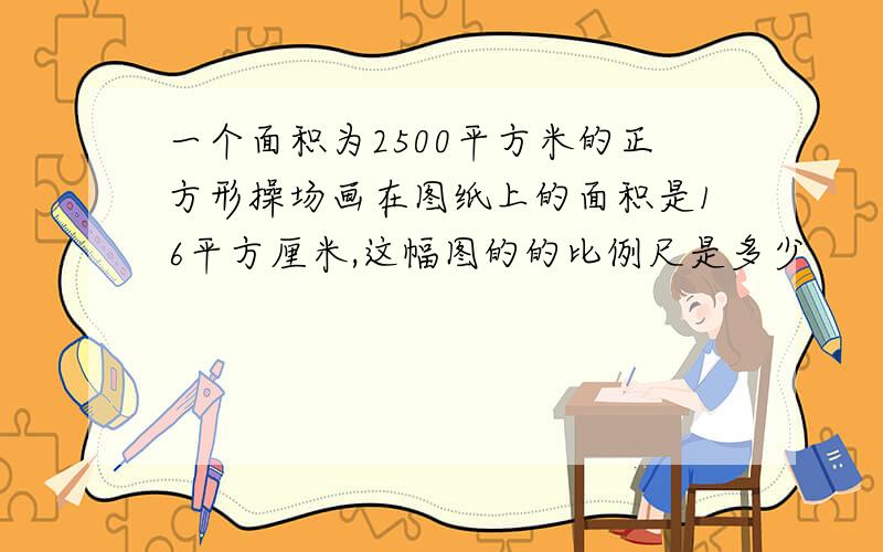 一个面积为2500平方米的正方形操场画在图纸上的面积是16平方厘米,这幅图的的比例尺是多少