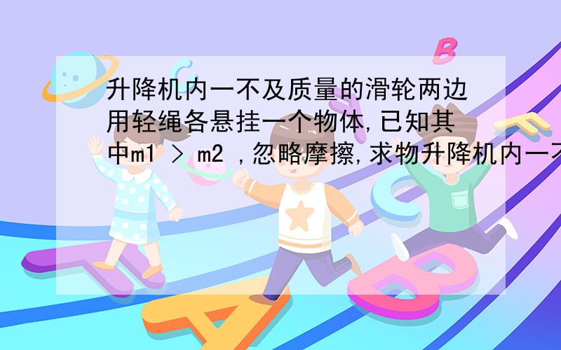 升降机内一不及质量的滑轮两边用轻绳各悬挂一个物体,已知其中m1 > m2 ,忽略摩擦,求物升降机内一不及质量的滑轮两边用轻绳各悬挂一个物体,已知其中m1 > m2 ,忽略摩擦,求物体相对于升降机的