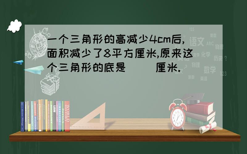 一个三角形的高减少4cm后,面积减少了8平方厘米,原来这个三角形的底是（ ）厘米.