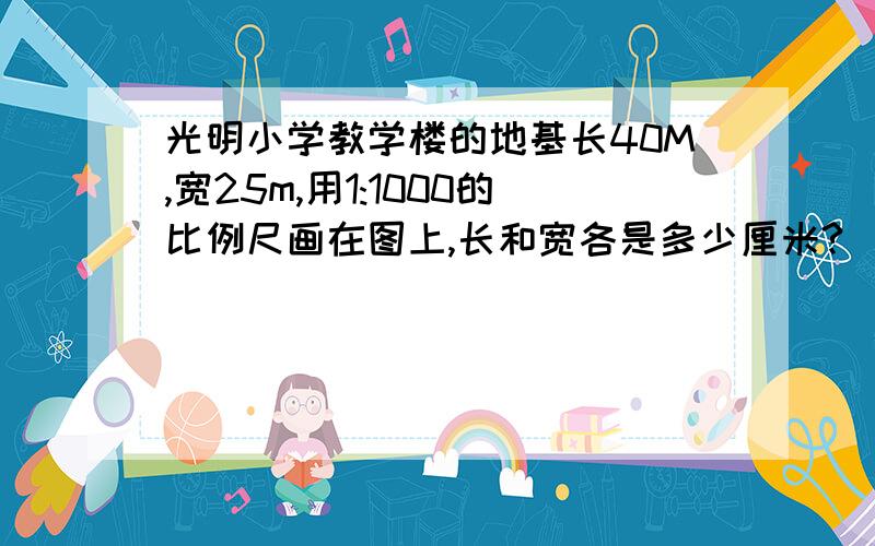 光明小学教学楼的地基长40M,宽25m,用1:1000的比例尺画在图上,长和宽各是多少厘米?