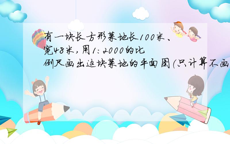 有一块长方形菜地长100米、宽48米,用1：2000的比例尺画出这块菜地的平面图（只计算不画图,亲们教教我）