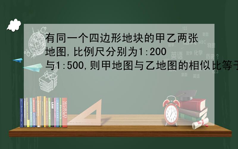 有同一个四边形地块的甲乙两张地图,比例尺分别为1:200与1:500,则甲地图与乙地图的相似比等于（ ）A.2:5 B.5:2 C.√2：√5 D.25:4