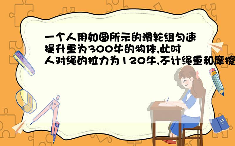 一个人用如图所示的滑轮组匀速提升重为300牛的物体,此时人对绳的拉力为120牛,不计绳重和摩擦.求滑轮组�机械效率