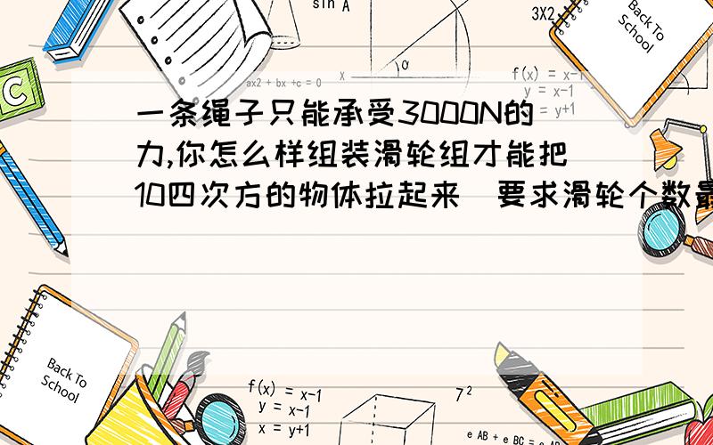 一条绳子只能承受3000N的力,你怎么样组装滑轮组才能把10四次方的物体拉起来（要求滑轮个数最少,滑轮重、绳重及摩擦不计）谢谢!