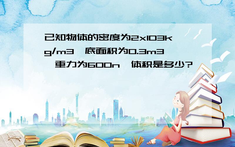 已知物体的密度为2x103kg/m3,底面积为0.3m3,重力为600n,体积是多少?