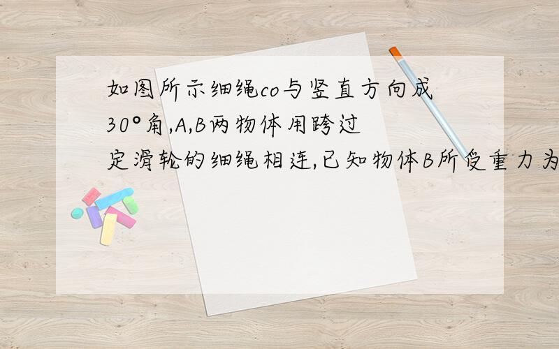 如图所示细绳co与竖直方向成30°角,A,B两物体用跨过定滑轮的细绳相连,已知物体B所受重力为100N,地面对物B的支持力为80N,试求1物体A所受到的重力2物体B与地面间的摩擦力3细绳co收到的拉力