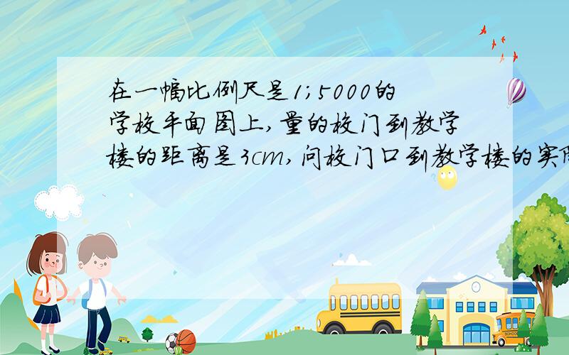 在一幅比例尺是1；5000的学校平面图上,量的校门到教学楼的距离是3cm,问校门口到教学楼的实际距离是多少米?