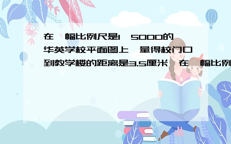 在一幅比例尺是1∶5000的华英学校平面图上,量得校门口到教学楼的距离是3.5厘米,在一幅比例尺是1︰5000的华英学校平面图上,量得校门口到教学楼的距离是3.5厘米,校门口到教学楼的实际距离