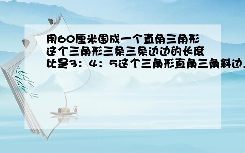 用60厘米围成一个直角三角形这个三角形三条三条边边的长度比是3：4：5这个三角形直角三角斜边上的高是……用60厘米围成一个直角三角形,这个三角形三条三条边边的长度比是3：4：5,这个