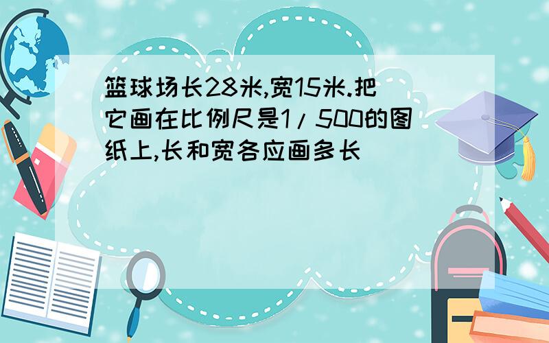 篮球场长28米,宽15米.把它画在比例尺是1/500的图纸上,长和宽各应画多长