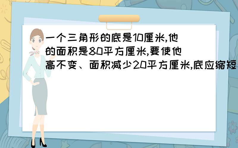 一个三角形的底是10厘米,他的面积是80平方厘米,要使他高不变、面积减少20平方厘米,底应缩短多少厘米?谁先回答就采纳谁