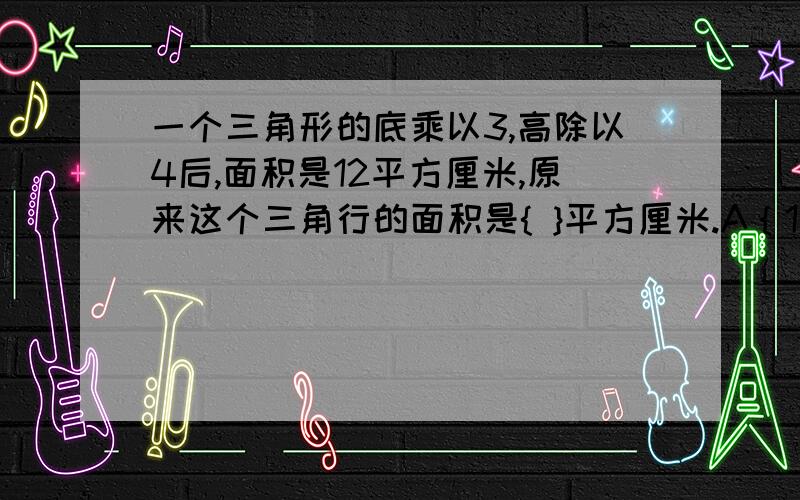 一个三角形的底乘以3,高除以4后,面积是12平方厘米,原来这个三角行的面积是{ }平方厘米.A｛12｝          B｛15｝      C{16}           D｛8｝