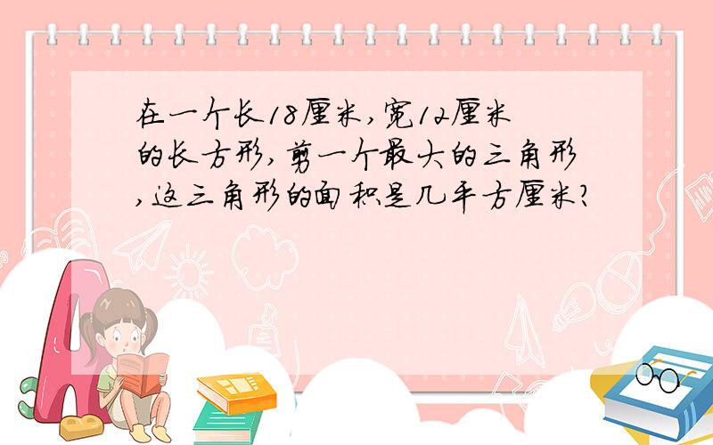 在一个长18厘米,宽12厘米的长方形,剪一个最大的三角形,这三角形的面积是几平方厘米?