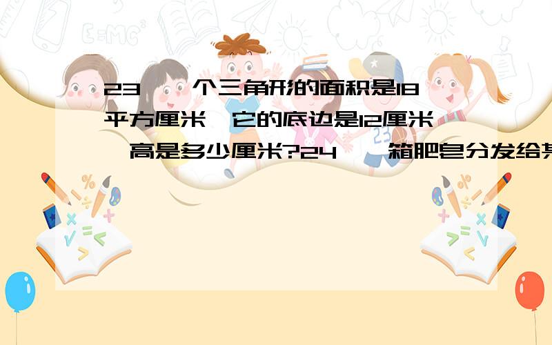 23、一个三角形的面积是18平方厘米,它的底边是12厘米,高是多少厘米?24、一箱肥皂分发给某车间工人,平均每人可分到12块.若只分给女工,平均每人可分到20块；若只分给男工,平均每人可分到多