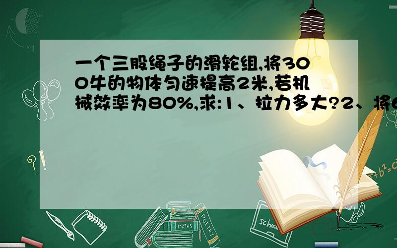 一个三股绳子的滑轮组,将300牛的物体匀速提高2米,若机械效率为80%,求:1、拉力多大?2、将600牛的物体以1米每秒的速度匀速提高2米,不考虑绳与滑轮的摩擦,求拉力的功率和此时装置的机械效率.