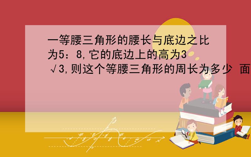 一等腰三角形的腰长与底边之比为5：8,它的底边上的高为3√3,则这个等腰三角形的周长为多少 面积为多少?