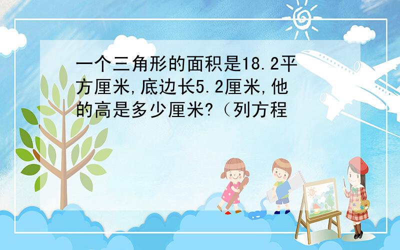 一个三角形的面积是18.2平方厘米,底边长5.2厘米,他的高是多少厘米?（列方程