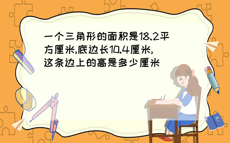 一个三角形的面积是18.2平方厘米,底边长10.4厘米,这条边上的高是多少厘米