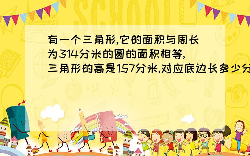 有一个三角形,它的面积与周长为314分米的圆的面积相等,三角形的高是157分米,对应底边长多少分米?算式要写清楚,写明白是怎么算的