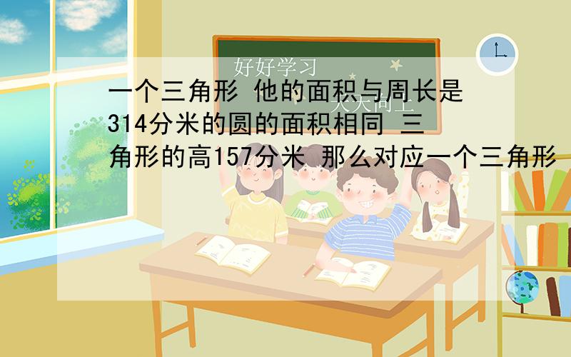 一个三角形 他的面积与周长是314分米的圆的面积相同 三角形的高157分米 那么对应一个三角形 他的面积与周长是314分米的圆的面积相同 三角形的高157分米 那么对应的底边长是多少分米?