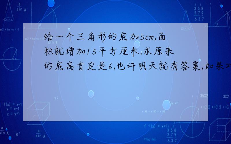 给一个三角形的底加5cm,面积就增加15平方厘米,求原来的底高肯定是6,也许明天就有答案,如果对了,就给你20分老师还没讲