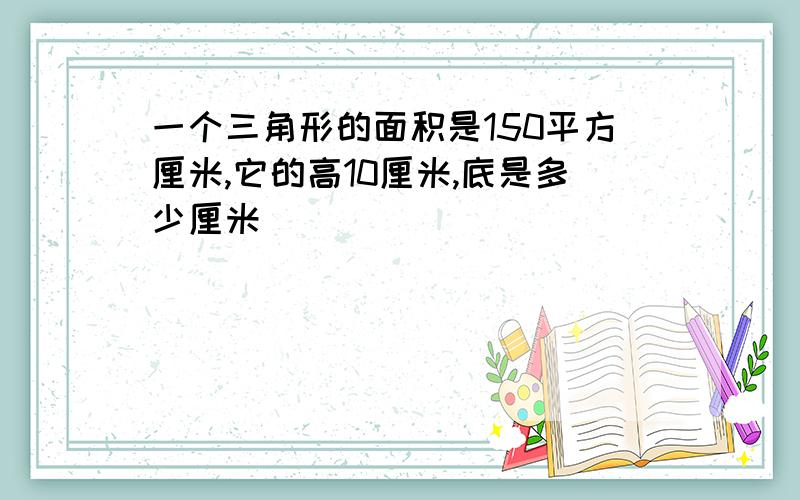 一个三角形的面积是150平方厘米,它的高10厘米,底是多少厘米