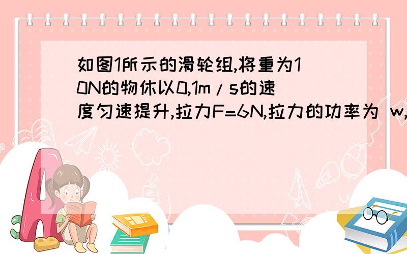 如图1所示的滑轮组,将重为10N的物休以0,1m/s的速度匀速提升,拉力F=6N,拉力的功率为 w,滑轮组的如图1所示的滑轮组,将重为10N的物休以0,1m/s的速度匀速提升,拉力F=6N,拉力的功率为 w,滑轮组的机械