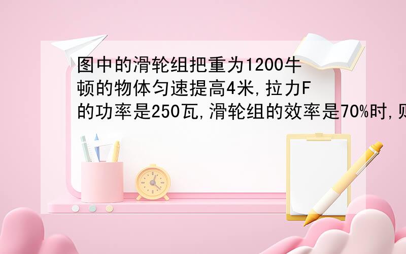 图中的滑轮组把重为1200牛顿的物体匀速提高4米,拉力F的功率是250瓦,滑轮组的效率是70%时,则拉力应为多少?所需的时间是多少?