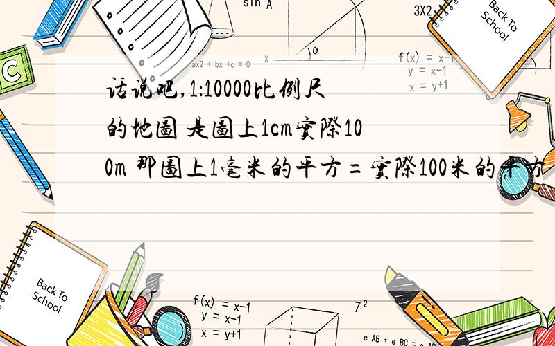 话说吧,1：10000比例尺的地图 是图上1cm实际100m 那图上1毫米的平方=实际100米的平方 我吧,就是想知道后者是怎么换算的.最近被折磨死了.头痛 某明奇妙 都说了图上一毫米的平方是实际的100米